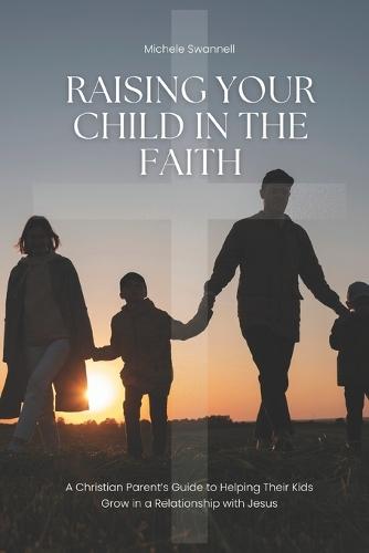 Raising Your Child In The Faith: A Christian Parent's Guide to Helping Their Kids Grow in a Relationship with Jesus