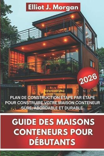 Guide Des Maisons Conteneurs Pour Débutants: Plan de Construction Étape Par Étape Pour Construire Votre Maison Conteneur Sûre, Abordable Et Durable
