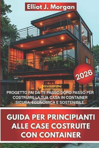 Guida Per Principianti Alle Case Costruite Con Container: Progetto Fai Da Te Passo Dopo Passo Per Costruire La Tua Casa in Container Sicura, Economica E Sostenibile
