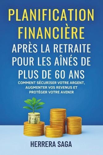 Planification Financière Après La Retraite Pour Les Aînés de Plus de 60 ANS: Comment sécuriser votre argent, augmenter vos revenus et protéger votre avenir