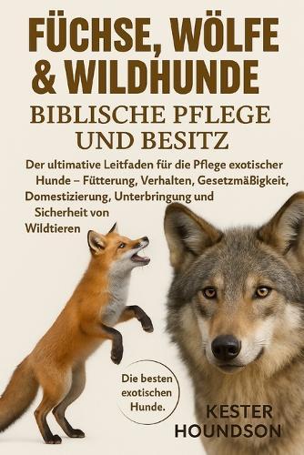 Füchse, Wölfe & Wildhunde Biblische Pflege Und Besitz: Der ultimative Leitfaden für die Pflege exotischer Hunde - Fütterung, Verhalten, Gesetzmäßigkeit, Domestizierung, Unterbringung und Sicherheit von Wildtieren