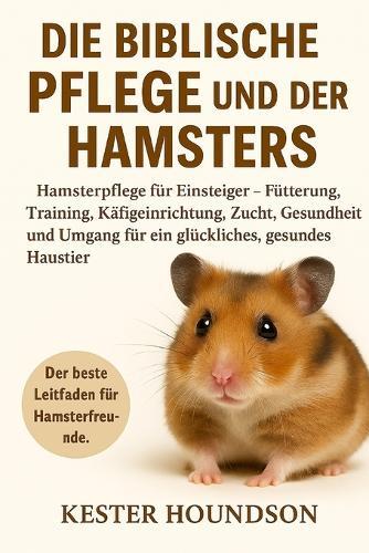 Die Biblische Pflege Und Der Besitz Des Hamsters: Hamsterpflege für Einsteiger - Fütterung, Training, Käfigeinrichtung, Zucht, Gesundheit und Umgang für ein glückliches, gesundes Haustier