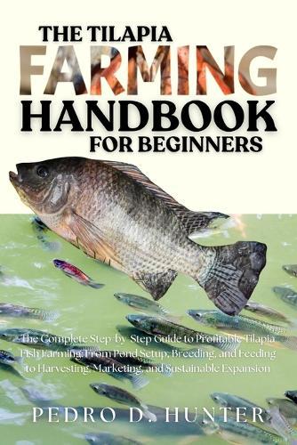 The Tilapia Farming Handbook for Beginners: The Complete Step-by-Step Guide to Profitable Tilapia Fish Farming: From Pond Setup, Breeding, and Feeding to Harvesting, Marketing, and Sustainable Expansion