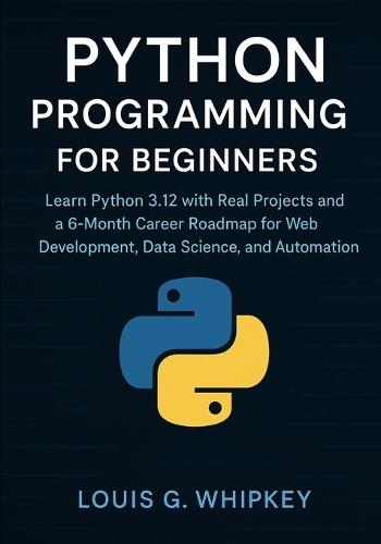 Python Programming for Beginners: Learn Python 3.12 with Real Projects and a 6-Month Career Roadmap for Web Development, Data Science, and Automation