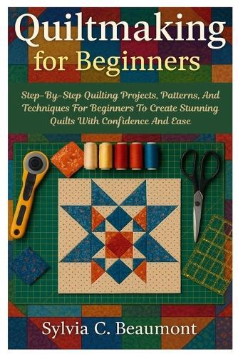 Quiltmaking For Beginners: Step-By-Step Quilting Projects, Patterns, And Techniques For Beginners To Create Stunning Quilts With Confidence And Ease