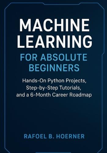Machine Learning for Absolute Beginners: Hands-On Python Projects, Step-by-Step Tutorials, and a 6-Month Career Roadmap