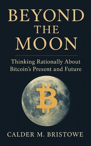 Beyond the Moon: Thinking Rationally About Bitcoin's Present and Future: A Clear-Thinking Guide to Bitcoin's History, Technology, and Role in Protecting Wealth in Unstable Economies
