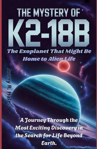 The Mystery of K2-18b: The Exoplanet That Might Be Home to Alien Life: A Journey Through the Most Exciting Discovery in the Search for Life Beyond Earth.