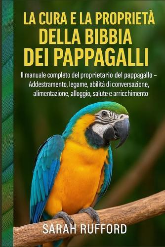 La Cura E La Proprietà Della Bibbia Dei Pappagalli: Il manuale completo del proprietario del pappagallo - Addestramento, legame, abilità di conversazione, alimentazione, alloggio, salute e arricchimento