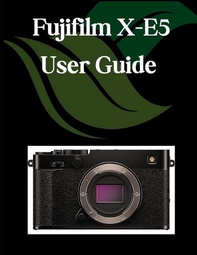 Fujifilm X-E5 User Guide: A Comprehensive and Detailed Manual for Photographers and Creatives for Beginners and Seniors, Troubleshooting Tips, and Advanced Settings Explained