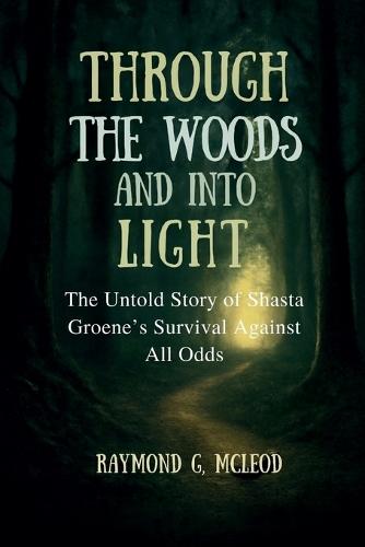 Through the Woods and Into the Light: The Untold Story of Shasta Groene's Survival Against All Odds