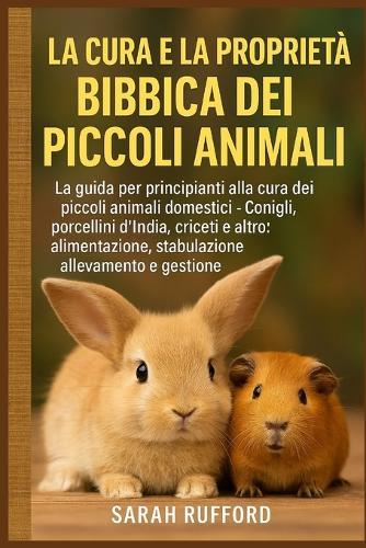 La Cura E La Proprietà Biblica Dei Piccoli Animali: La guida per principianti alla cura dei piccoli animali domestici - Conigli, porcellini d'India, criceti e altro: alimentazione, stabulazione, allevamento e gestione