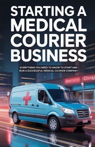 Starting A Medical Courier Business: Everything You Need to Know to Start and Run a Successful Medical Courier Company