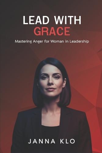 Lead with Grace: Mastering Anger for Women in Leadership: Transforming Workplace Anger into Powerful Female Leadership