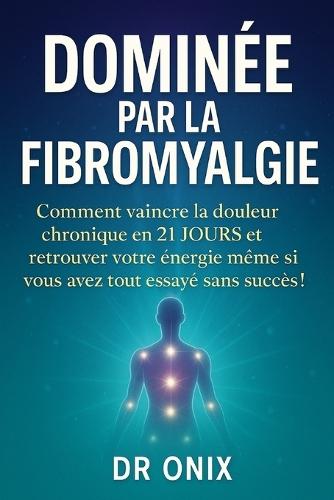 Dominée Par La Fibromyalgie: Comment vaincre la douleur chronique en 21 JOURS et retrouver votre énergie même si vous avez tout essayé sans succès !