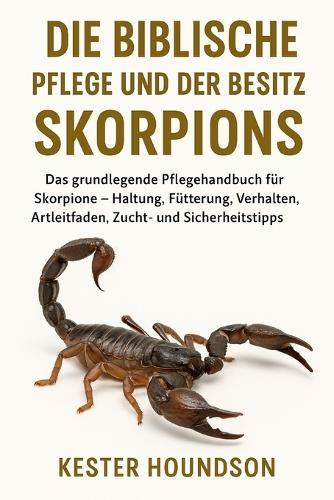 Die Biblische Pflege Und Der Besitz Des Skorpions: Das grundlegende Pflegehandbuch für Skorpione - Haltung, Fütterung, Verhalten, Artleitfaden, Zucht- und Sicherheitstipps