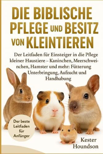 Die Biblische Pflege Und Der Besitz Von Kleintieren: Der Leitfaden für Einsteiger in die Pflege kleiner Haustiere - Kaninchen, Meerschweinchen, Hamster und mehr: Fütterung, Unterbringung, Aufzucht und Handhabung