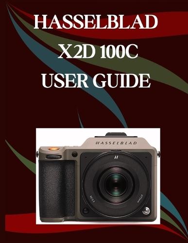 Hasselblad X2D 100C User Guide: A Step-by-Step Manual for Beginners and Seniors Covering Essential Camera Features, Creative Techniques, Tips, Tricks and Effortless Videography Skills