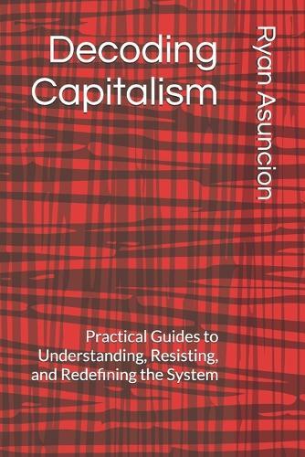 Decoding Capitalism: Practical Guides to Understanding, Resisting, and Redefining the System