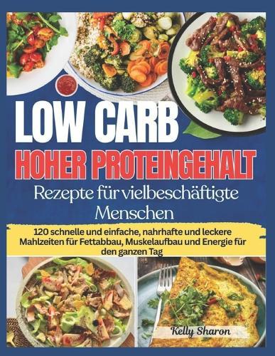 Low Carb Hoher Proteingehalt Rezepte Für Vielbeschäftigte Menschen: 120 schnelle und einfache, nahrhafte und leckere Mahlzeiten für Fettabbau, Muskelaufbau und Energie für den ganzen Tag