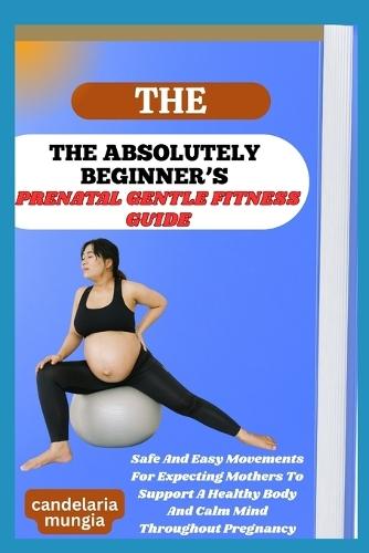The Absolutely Beginner's Prenatal Gentle Fitness Guide: Safe And Easy Movements For Expecting Mothers To Support A Healthy Body And Calm Mind Throughout Pregnancy