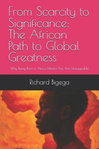 From Scarcity to Significance: The African Path to Global Greatness: Why Being Born in Africa Means You Are Unstoppable