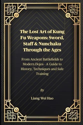 The Lost Art of Kung Fu Weapons: Sword, Staff & Nunchaku Through the Ages: From Ancient Battlefields to Modern Dojos - A Guide to History, Techniques and Safe Training