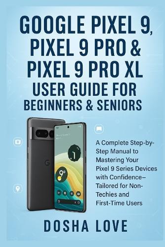 Google Pixel 9, Pixel 9 Pro, & Pixel 9 Pro XL User Guide for Beginners & Seniors: A Complete Step-by-Step Manual to Mastering Your Devices with Confidence Tailored for Non-Techies, First-Time Users