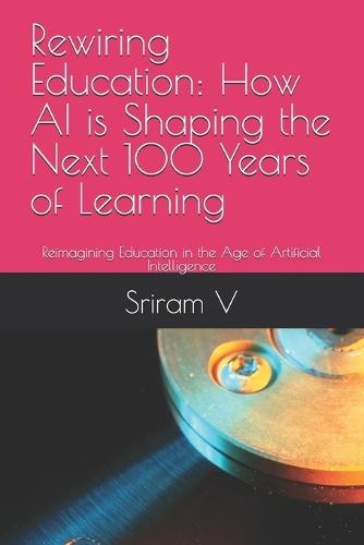 Rewiring Education: How AI is Shaping the Next 100 Years of Learning: Reimagining Education in the Age of Artificial Intelligence