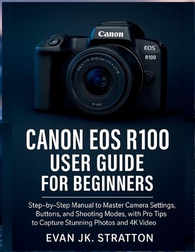 Canon EOS R100 User Guide for Beginners: Step-by-Step Manual to Master Camera Settings, Buttons, and Shooting Modes, with Pro Tips to Capture Stunning Photos and 4K Video