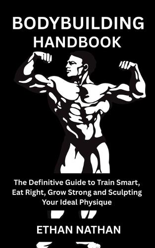Bodybuilding Handbook: The Definitive Guide to Train Smart, Eat Right, Grow Strong and Sculpting Your Ideal Physique