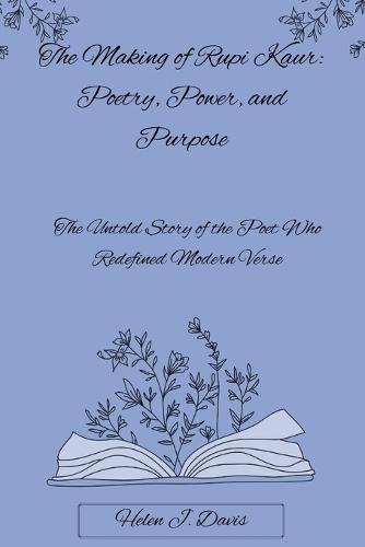 The Making of Rupi Kaur: Poetry, Power, and Purpose: The Untold Story of the Poet Who Redefined Modern Verse