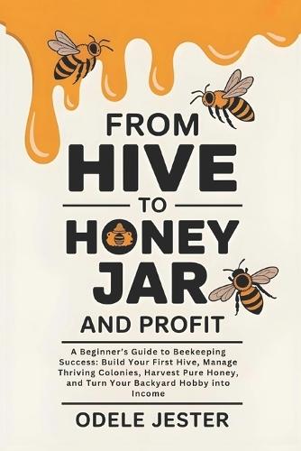 From Hive To Honey Jar And Profit: A Beginner's Guide to Beekeeping Success - Build Your First Hive, Manage Thriving Colonies, Harvest Pure Honey, and Turn Your Backyard Hobby into Income