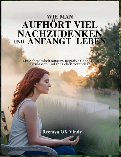 Wie Man Aufhört Viel Nachzudenken Und Anfangt Leben: Ein Achtsamkeitsansatz, negative Gedanken loszulassen und Ihr Leben verändern.