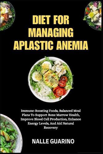 Diet for Managing Aplastic Anemia: Immune-Boosting Foods, Balanced Meal Plans To Support Bone Marrow Health, Improve Blood Cell Production, Enhance Energy Levels, And Aid Natural Recovery