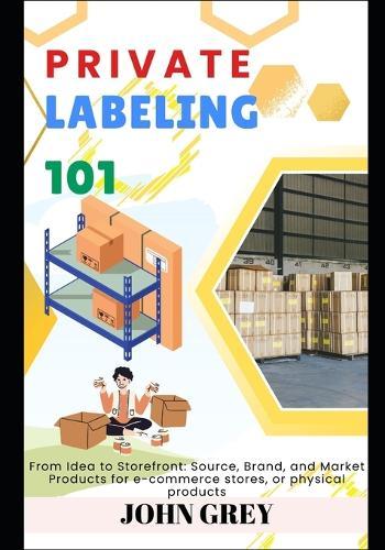 Private Labeling 101: From Idea to Storefront: Source, Brand, and Market Products for e-commerce stores, or physical products