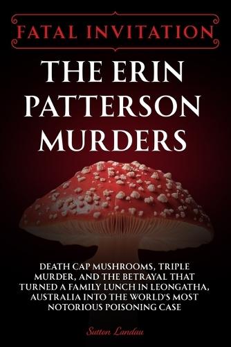Fatal Invitation: The Erin Patterson Murders: Death Cap Mushrooms, Triple Murder, and the Betrayal That Turned a Family Lunch in Leongatha, Australia Into the World's Most Notorious Poisoning Case