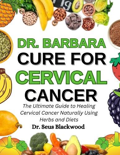 Dr. Barbara Cure For Cervical Cancer: The Ultimate Guide To Healing Cervical Cancer Naturally Using Herbs And Diets