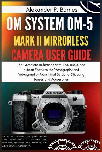 OM SYSTEM OM-5 Mark II Mirrorless Camera User Guide: The Complete Reference with Tips, Tricks, and Hidden Features for Photography and Videography-From Initial Setup to Choosing Lenses and Accessories