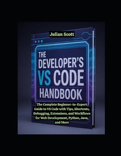 The Developer's VS Code Handbook: The Complete Beginner-to-Expert Guide to VS Code with Tips, Shortcuts, Debugging, Extensions, and Workflows for Web Development, Python, Java, and More