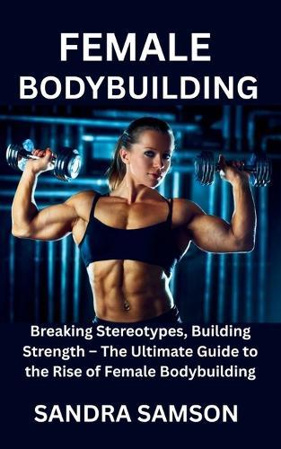 Female Bodybuilding: Breaking Stereotypes, Building Strength - The Ultimate Guide to the Rise of Female Bodybuilding