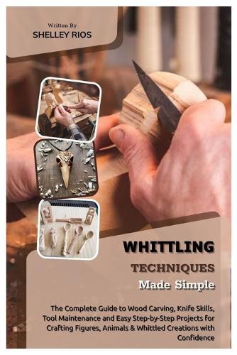 Whittling Techniques Made Simple: The Complete Guide to Wood Carving, Knife Skills, Tool Maintenance and Easy Step-by-Step Projects for Crafting Figures, Animals & Whittled Creations with Confidence