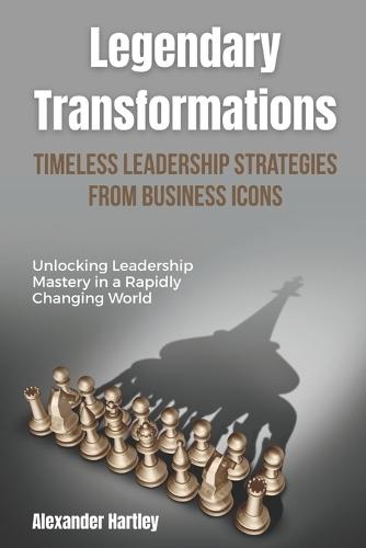 Legendary Transformations: Timeless Leadership Strategies from Business Icons: Unlocking Leadership Mastery in a Rapidly Changing World
