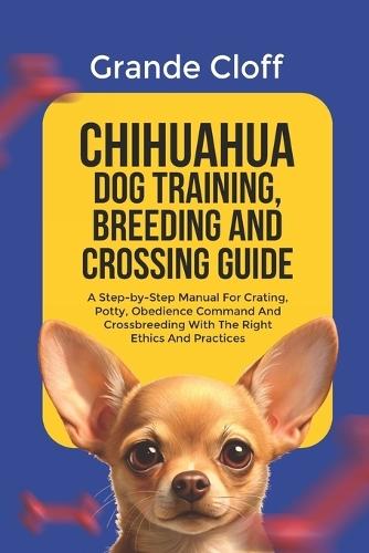 Chihuahua Dog Training, Breeding and Crossing Guide: A Step-by-Step Manual For Crating, Potty, Obedience Command And Crossbreeding With The Right Ethics And Practices