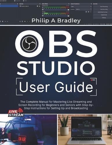 OBS Studio User Guide: The Complete Manual for Mastering Live Streaming and Screen Recording for Beginners and Seniors with Step-by-Step Instructions for Setting Up and Broadcasting
