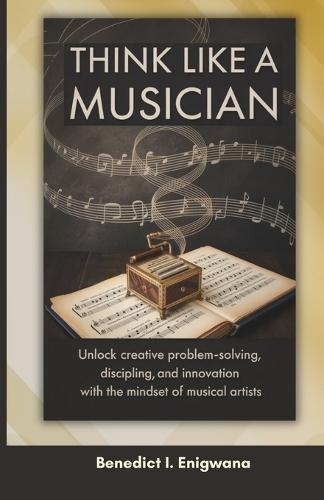 Think Like a Musician: Unlock Creative Problem-Solving, Discipline, and Innovation with the Mindset of Musical Artists