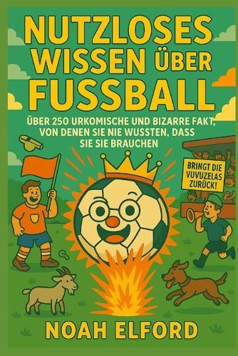 Nutzloses Wissen Über Fussball: Über 250 Urkomische Und Bizarre Fussballfakten, Von Denen Sie Nie Wussten, Dass Sie Sie Brauchen