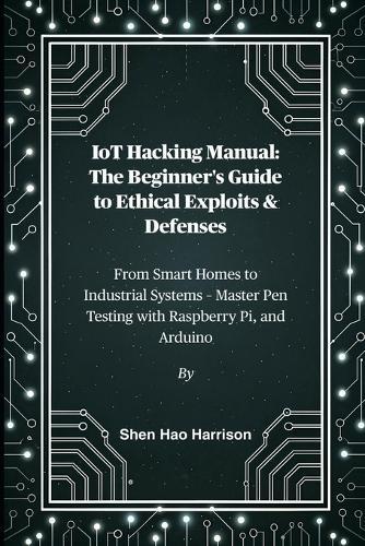 IoT Hacking Manual: The Beginner's Guide to Ethical Exploits & Defenses: From Smart Homes to Industrial Systems - Master Pen Testing with Raspberry Pi, and Arduino