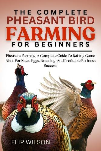 The Complete Pheasant Bird Farming for Beginners: Pheasant Farming: A Complete Guide To Raising Game Birds For Meat, Eggs, Breeding, And Profitable Business Success