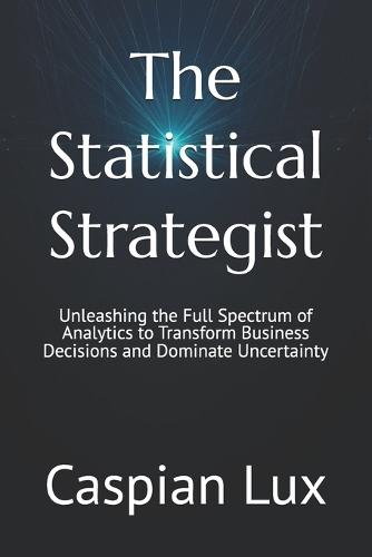 The Statistical Strategist: Unleashing the Full Spectrum of Analytics to Transform Business Decisions and Dominate Uncertainty